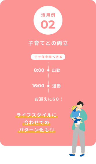 活用例02 子育てとの両立 子を保育園へ送る 8:00出勤 16:00退勤 お迎えにGO！ ライフスタイルに合わせてのパターン化も◎