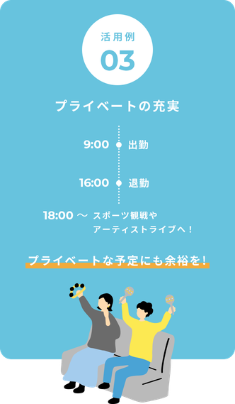 活用例03 プライベートの充実 9:00出勤 16:00退勤 18:00〜 スポーツ観戦やアーティストライブへ！ プライベートな予定にも余裕を!